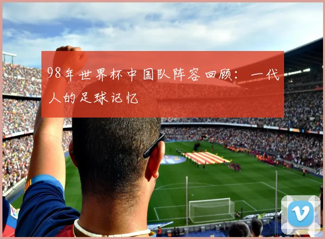 98年世界杯中国队阵容回顾:一代人的足球记忆