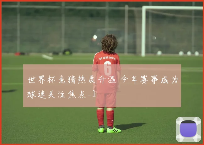 世界杯竞猜热度升温 今年赛事成为球迷关注焦点_1
