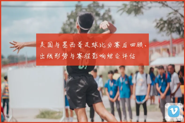 美国与墨西哥足球比分赛后回顾、出线形势与赛程影响综合评估