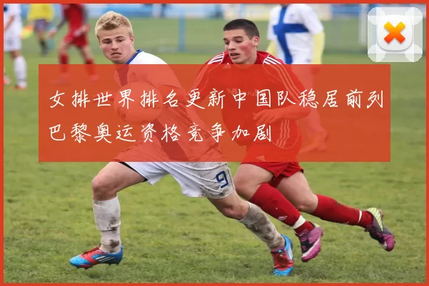 女排世界排名更新中国队稳居前列巴黎奥运资格竞争加剧