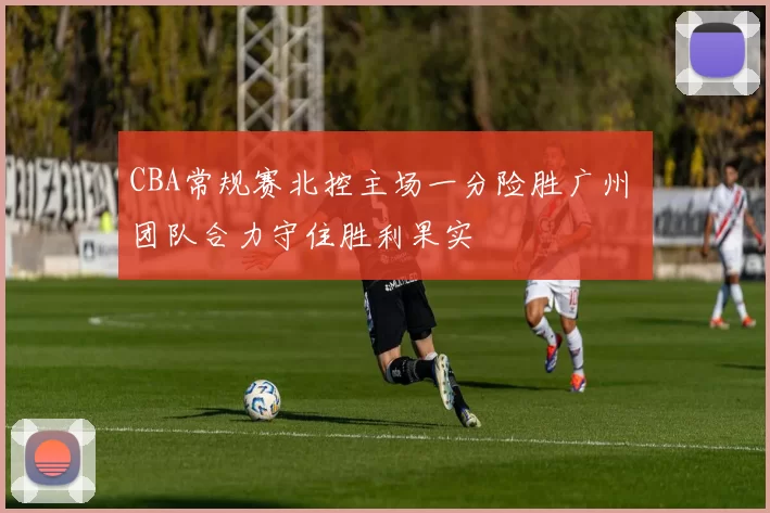 CBA常规赛北控主场一分险胜广州 团队合力守住胜利果实