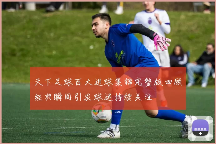 天下足球百大进球集锦完整版回顾经典瞬间引发球迷持续关注
