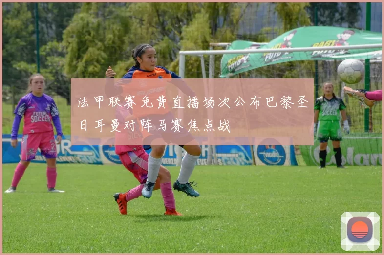 法甲联赛免费直播场次公布巴黎圣日耳曼对阵马赛焦点战