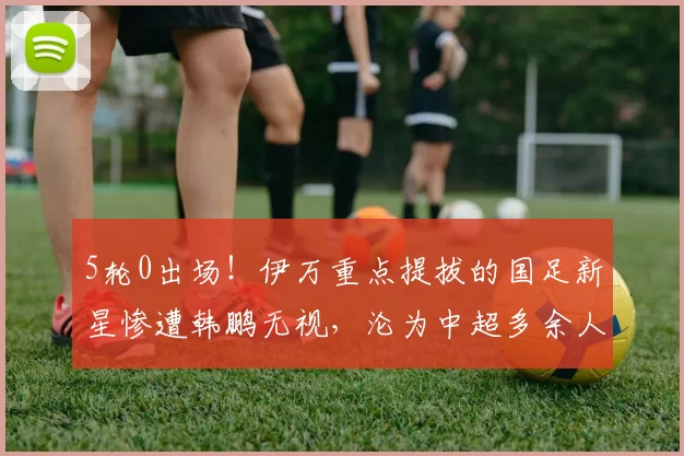 5轮0出场！伊万重点提拔的国足新星惨遭韩鹏无视，沦为中超多余人_乌郎_山东泰山_能力