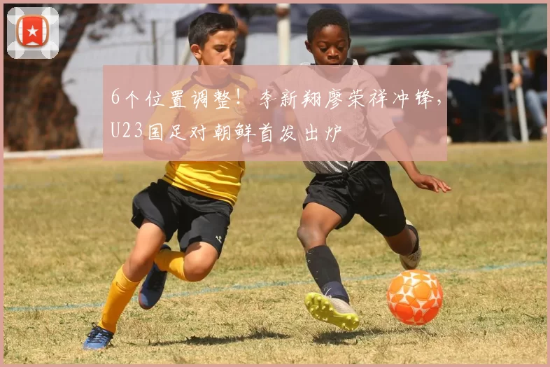 6个位置调整！李新翔廖荣祥冲锋，U23国足对朝鲜首发出炉