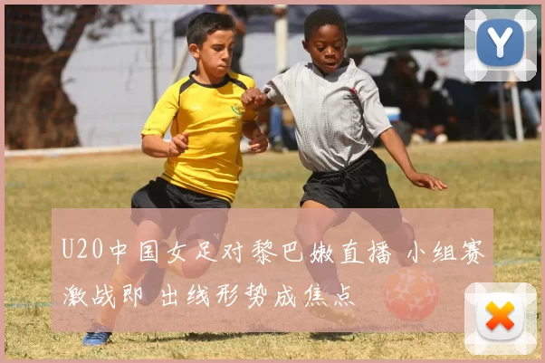 U20中国女足对黎巴嫩直播 小组赛激战即 出线形势成焦点