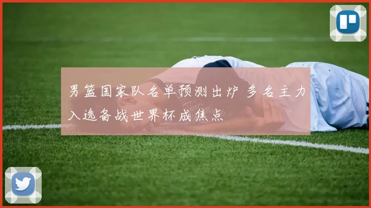 男篮国家队名单预测出炉 多名主力入选备战世界杯成焦点