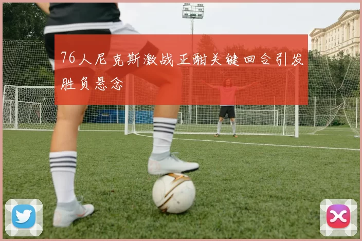 76人尼克斯激战正酣关键回合引发胜负悬念