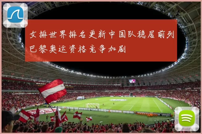 女排世界排名更新中国队稳居前列巴黎奥运资格竞争加剧